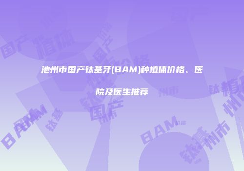 池州市国产钛基牙(BAM)种植体价格、医院及医生推荐