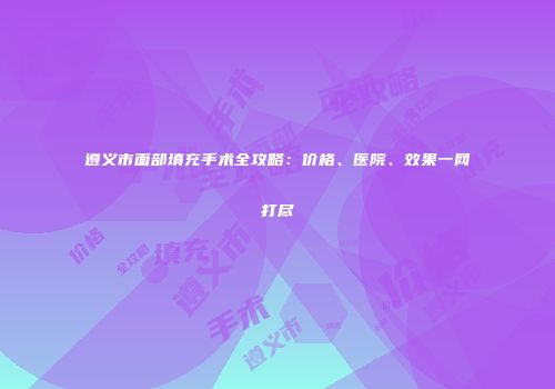 遵义市面部填充手术全攻略：价格、医院、效果一网打尽
