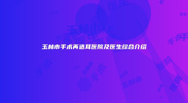 玉林市手术再造耳医院及医生综合介绍