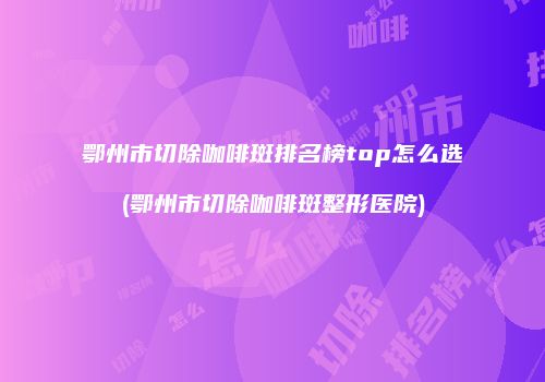 鄂州市切除咖啡斑排名榜top怎么选(鄂州市切除咖啡斑整形医院)