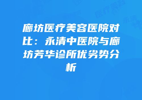 廊坊医疗美容医院对比：永清中医院与廊坊芳华诊所优劣势分析