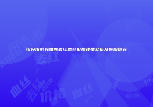 绍兴市彩光嫩肤去红血丝价格详情公布及医院推荐