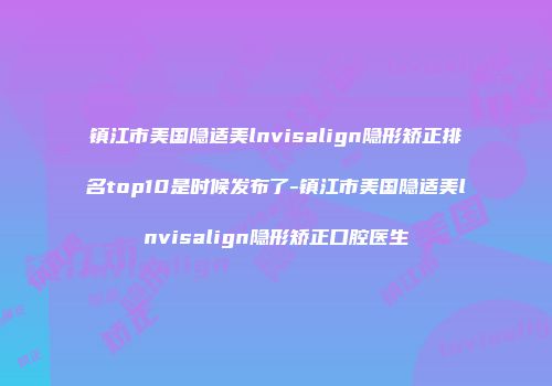 镇江市美国隐适美lnvisalign隐形矫正排名top10是时候发布了-镇江市美国隐适美lnvisalign隐形矫正口腔医生