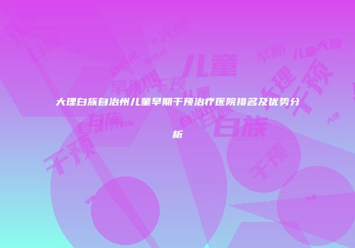 大理白族自治州儿童早期干预治疗医院排名及优势分析