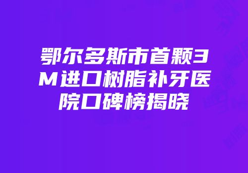 鄂尔多斯市首颗3M进口树脂补牙医院口碑榜揭晓