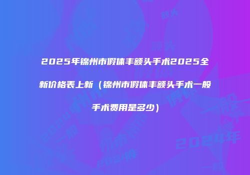 2025年锦州市假体丰额头手术2025全新价格表上新（锦州市假体丰额头手术一般手术费用是多少）
