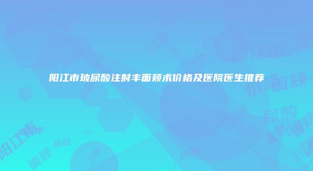 阳江市玻尿酸注射丰面颊术价格及医院医生推荐