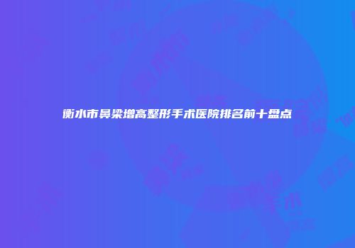 衡水市鼻梁增高整形手术医院排名前十盘点