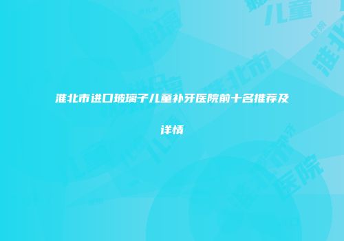 淮北市进口玻璃子儿童补牙医院前十名推荐及详情