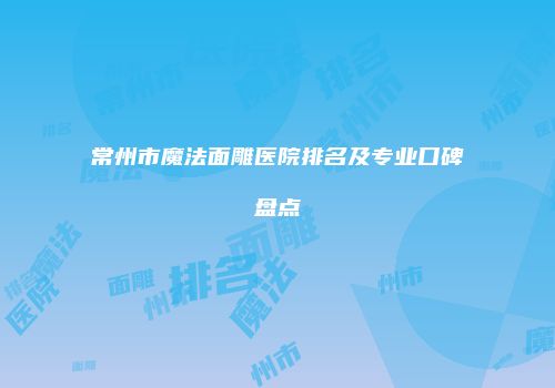 常州市魔法面雕医院排名及专业口碑盘点