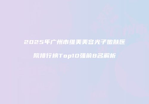 2025年广州市维美美容光子嫩肤医院排行榜Top10强前8名解析