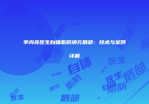 李尚亮医生自体脂肪填充唇部：技术与案例详解