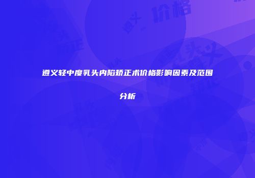 遵义轻中度乳头内陷矫正术价格影响因素及范围分析