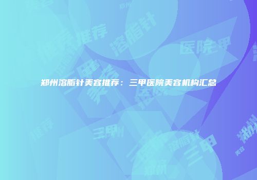 郑州溶脂针美容推荐：三甲医院美容机构汇总