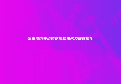 张家港市牙齿矫正医院排名及推荐医生