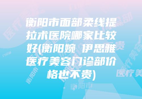 衡阳市面部柔线提拉术医院哪家比较好(衡阳婉媄伊思雅医疗美容门诊部价格也不贵)