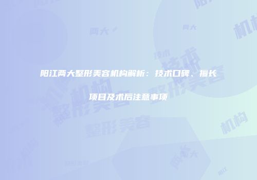 阳江两大整形美容机构解析：技术口碑、擅长项目及术后注意事项
