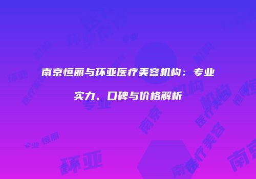 南京恒丽与环亚医疗美容机构：专业实力、口碑与价格解析