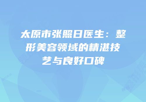 太原市张照日医生：整形美容领域的精湛技艺与良好口碑