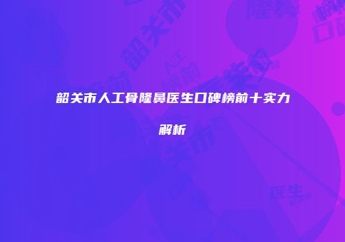 韶关市人工骨隆鼻医生口碑榜前十实力解析