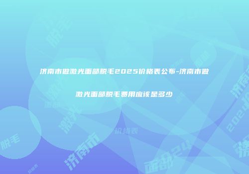 济南市做激光面部脱毛2025价格表公布-济南市做激光面部脱毛费用应该是多少