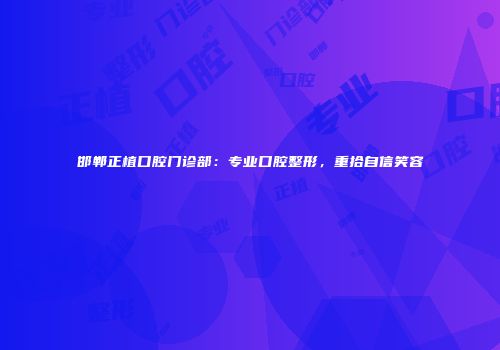 邯郸正植口腔门诊部：专业口腔整形，重拾自信笑容
