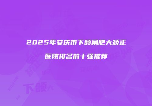 2025年安庆市下颌角肥大矫正医院排名前十强推荐
