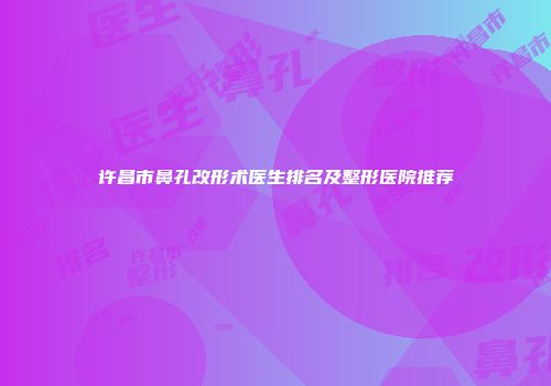许昌市鼻孔改形术医生排名及整形医院推荐