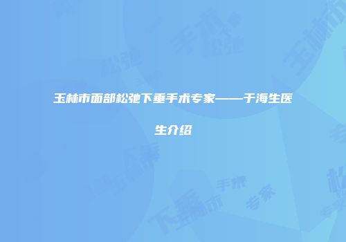玉林市面部松弛下垂手术专家——于海生医生介绍