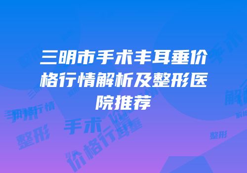 三明市手术丰耳垂价格行情解析及整形医院推荐