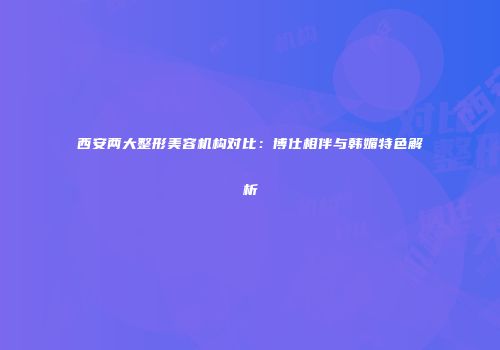 西安两大整形美容机构对比：博仕相伴与韩媚特色解析