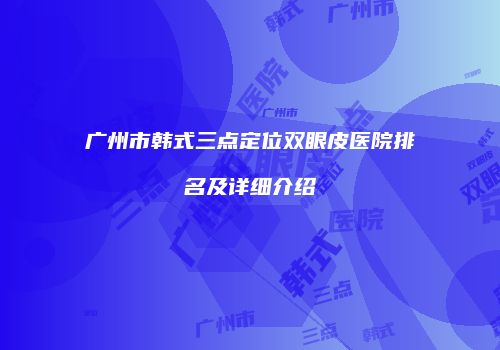 广州市韩式三点定位双眼皮医院排名及详细介绍