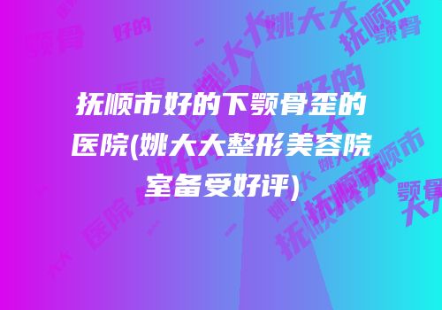 抚顺市好的下颚骨歪的医院(姚大大整形美容院室备受好评)