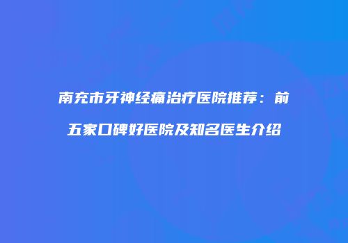 南充市牙神经痛治疗医院推荐：前五家口碑好医院及知名医生介绍