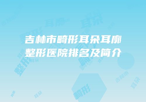 吉林市畸形耳朵耳廓整形医院排名及简介
