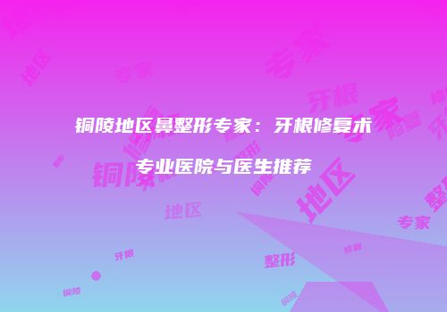 铜陵地区鼻整形专家：牙根修复术专业医院与医生推荐
