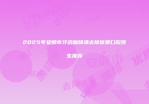 2025年安顺市牙齿咖啡渍去除优质口腔医生推荐