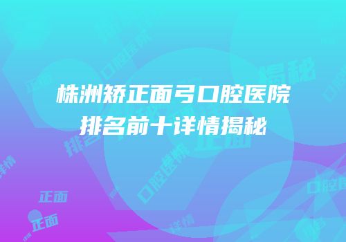 株洲矫正面弓口腔医院排名前十详情揭秘