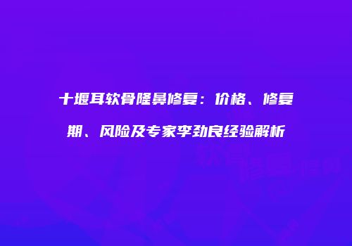 十堰耳软骨隆鼻修复：价格、修复期、风险及专家李劲良经验解析