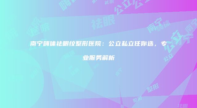 南宁嗨体祛眼纹整形医院：公立私立任你选，专业服务解析
