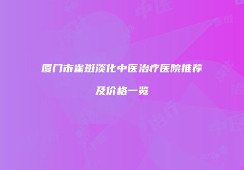 厦门市雀斑淡化中医治疗医院推荐及价格一览