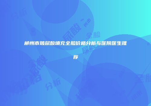郴州市玻尿酸填充全脸价格分析与医院医生推荐