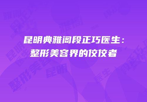 昆明典雅阁段正巧医生：整形美容界的佼佼者