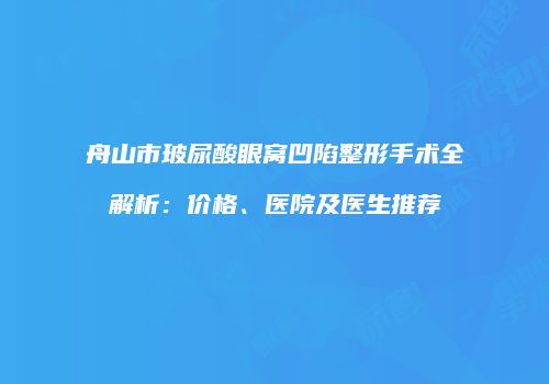 舟山市玻尿酸眼窝凹陷整形手术全解析：价格、医院及医生推荐