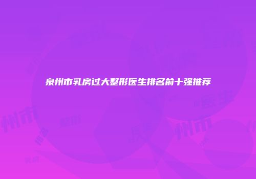 泉州市乳房过大整形医生排名前十强推荐
