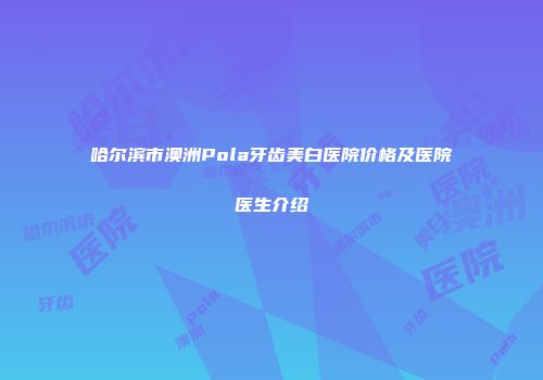 哈尔滨市澳洲Pola牙齿美白医院价格及医院医生介绍