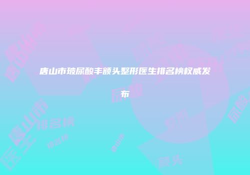 唐山市玻尿酸丰额头整形医生排名榜权威发布