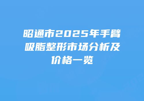 昭通市2025年手臂吸脂整形市场分析及价格一览