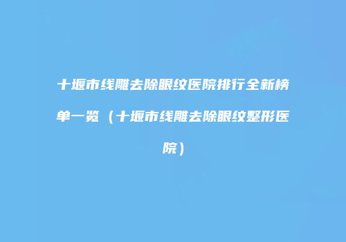 十堰市线雕去除眼纹医院排行全新榜单一览（十堰市线雕去除眼纹整形医院）