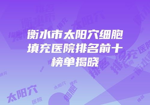 衡水市太阳穴细胞填充医院排名前十榜单揭晓